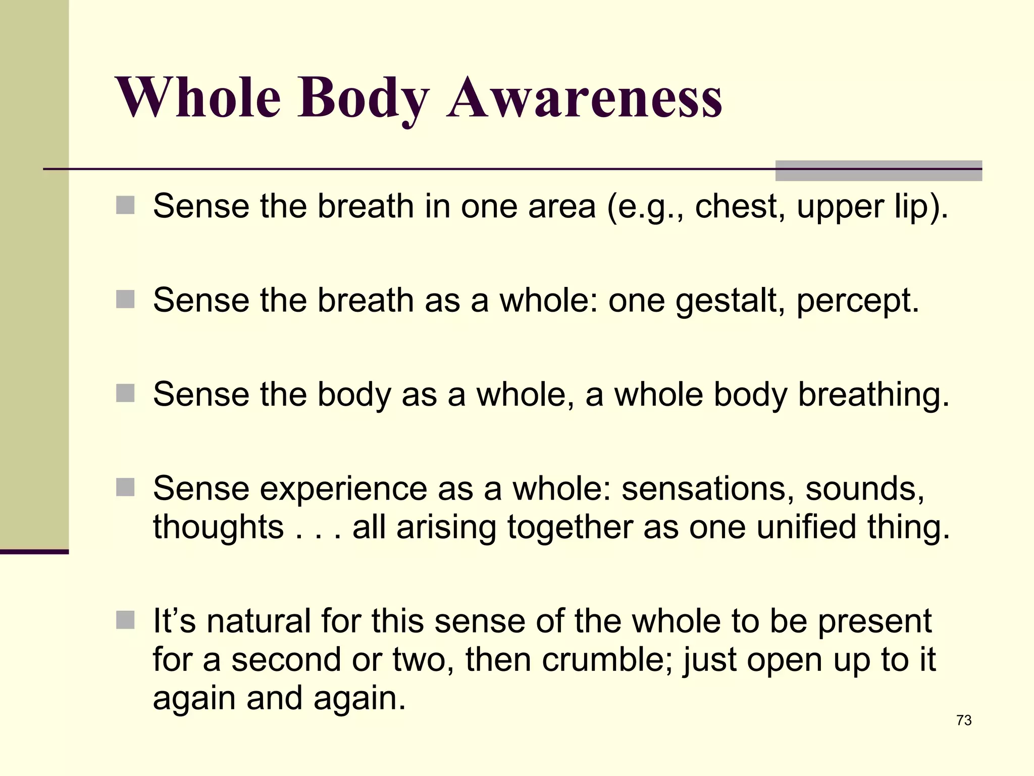 Whole Body Awareness Sense the breath in one area (e.g., chest, upper lip).  Sense the breath as a whole: one gestalt, percept.  Sense the body as a whole, a whole body breathing.  Sense experience as a whole: sensations, sounds, thoughts . . . all arising together as one unified thing.  It’s natural for this sense of the whole to be present for a second or two, then crumble; just open up to it again and again.  