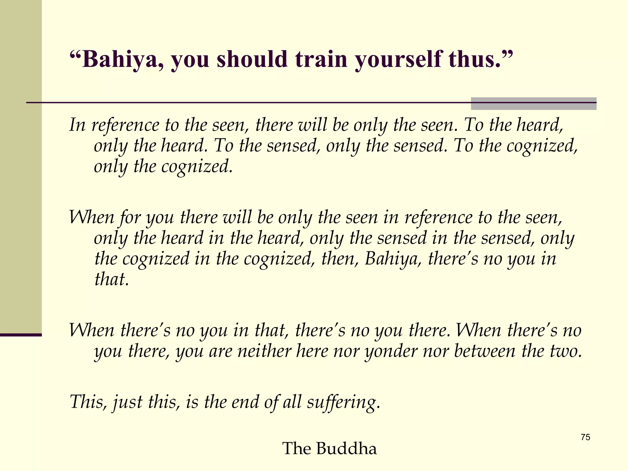 “ Bahiya, you should train yourself thus.” In reference to the seen, there will be only the seen. To the heard, only the heard. To the sensed, only the sensed. To the cognized, only the cognized.  When for you there will be only the seen in reference to the seen, only the heard in the heard, only the sensed in the sensed, only the cognized in the cognized, then, Bahiya, there’s no you in that.  When there’s no you in that, there’s no you there. When there’s no you there, you are neither here nor yonder nor between the two.  This, just this, is the end of all suffering.  The Buddha 