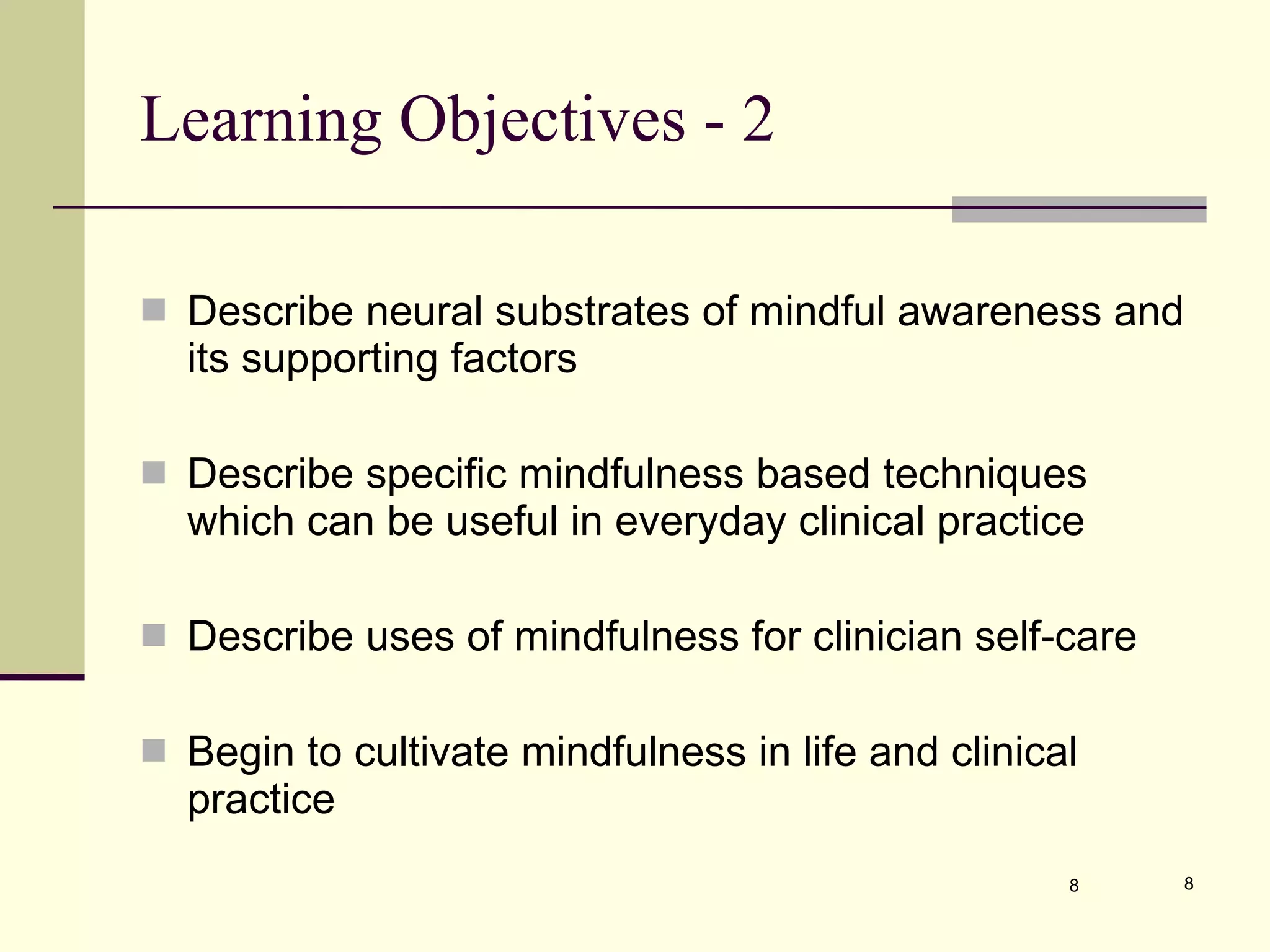Learning Objectives - 2 Describe neural substrates of mindful awareness and its supporting factors  Describe specific mindfulness based techniques which can be useful in everyday clinical practice  Describe uses of mindfulness for clinician self-care Begin to cultivate mindfulness in life and clinical practice 