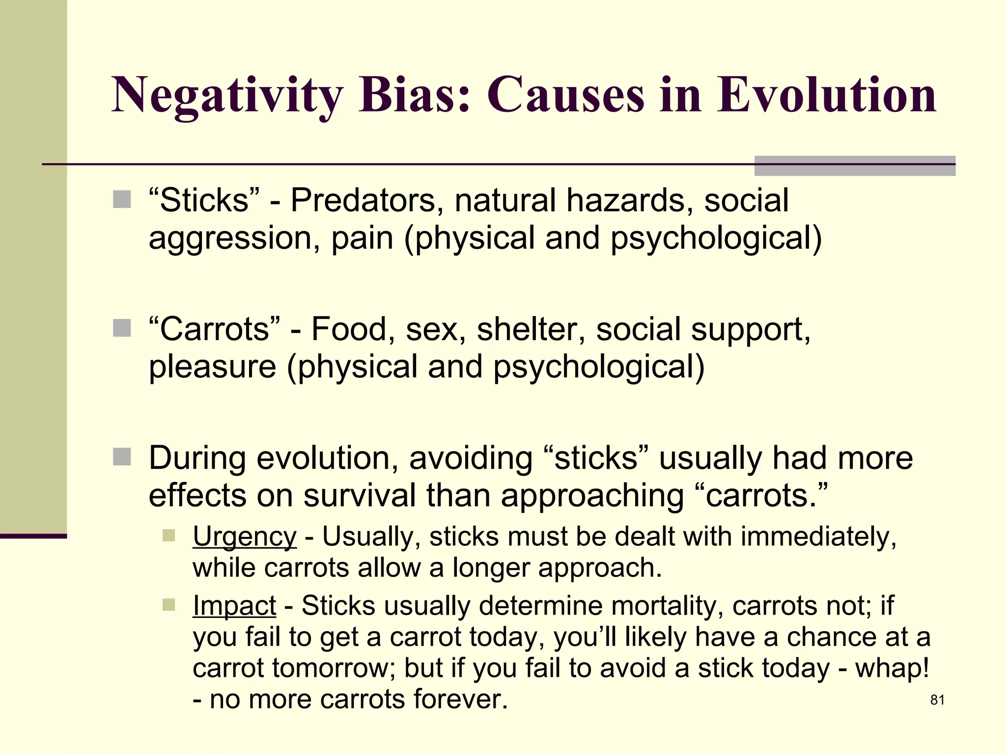 Negativity Bias: Causes in Evolution “ Sticks” - Predators, natural hazards, social aggression, pain (physical and psychological) “ Carrots” - Food, sex, shelter, social support, pleasure (physical and psychological) During evolution, avoiding “sticks” usually had more effects on survival than approaching “carrots.” Urgency  - Usually, sticks must be dealt with immediately, while carrots allow a longer approach. Impact  - Sticks usually determine mortality, carrots not; if you fail to get a carrot today, you’ll likely have a chance at a carrot tomorrow; but if you fail to avoid a stick today - whap! - no more carrots forever. 