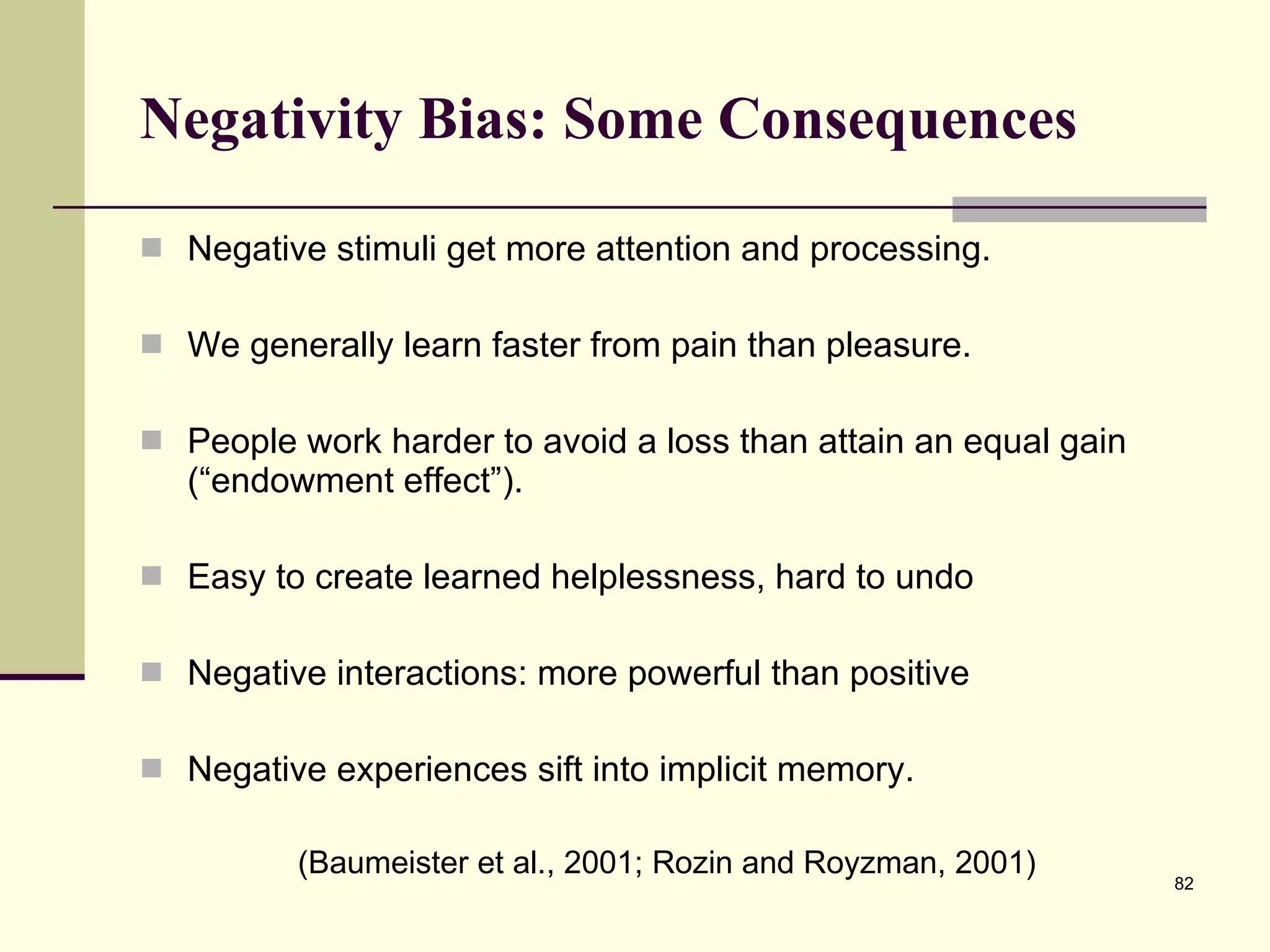 Negativity Bias: Some Consequences Negative stimuli get more attention and processing. We generally learn faster from pain than pleasure. People work harder to avoid a loss than attain an equal gain (“endowment effect”).  Easy to create learned helplessness, hard to undo Negative interactions: more powerful than positive Negative experiences sift into implicit memory. (Baumeister et al., 2001; Rozin and Royzman, 2001) 