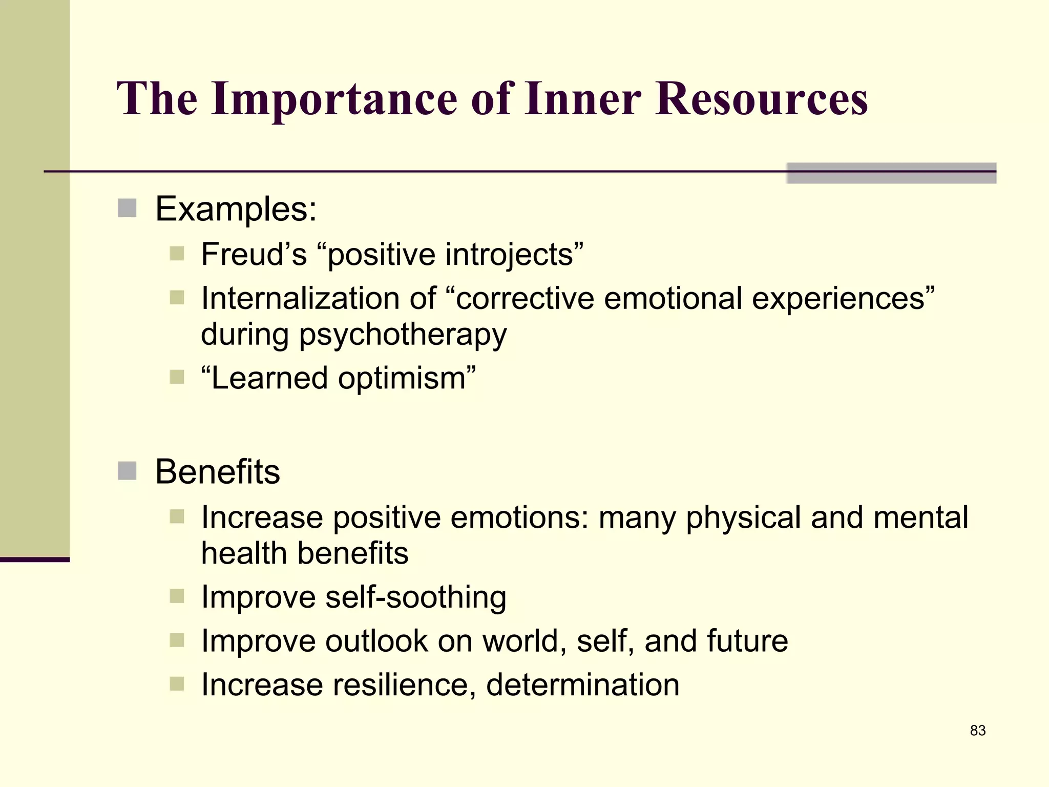 The Importance of Inner Resources Examples: Freud’s “positive introjects” Internalization of “corrective emotional experiences” during psychotherapy “ Learned optimism” Benefits Increase positive emotions: many physical and mental health benefits Improve self-soothing Improve outlook on world, self, and future Increase resilience, determination 