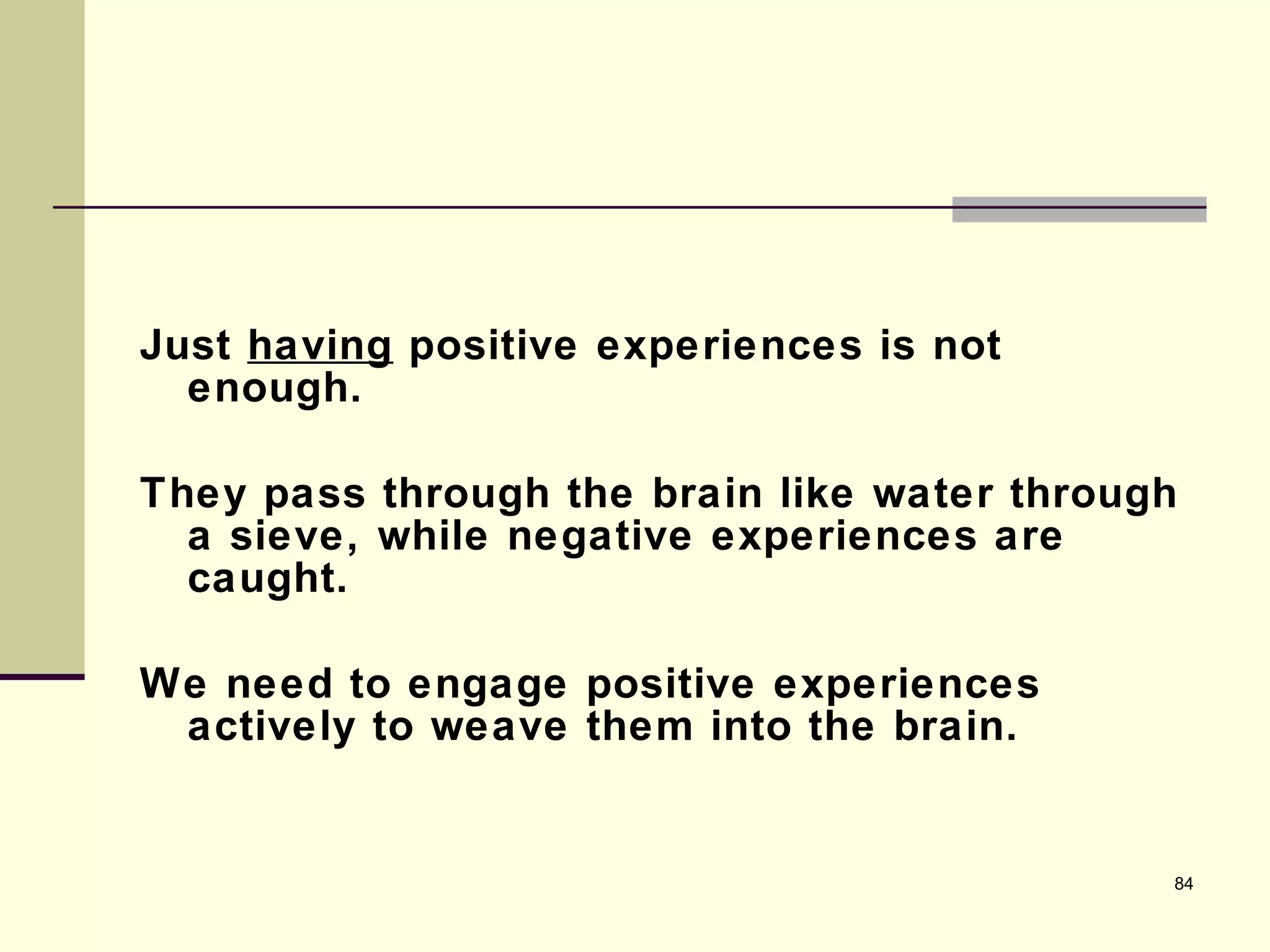Just  having  positive experiences is not enough.  They pass through the brain like water through a sieve, while negative experiences are caught. We need to engage positive experiences actively to weave them into the brain. 