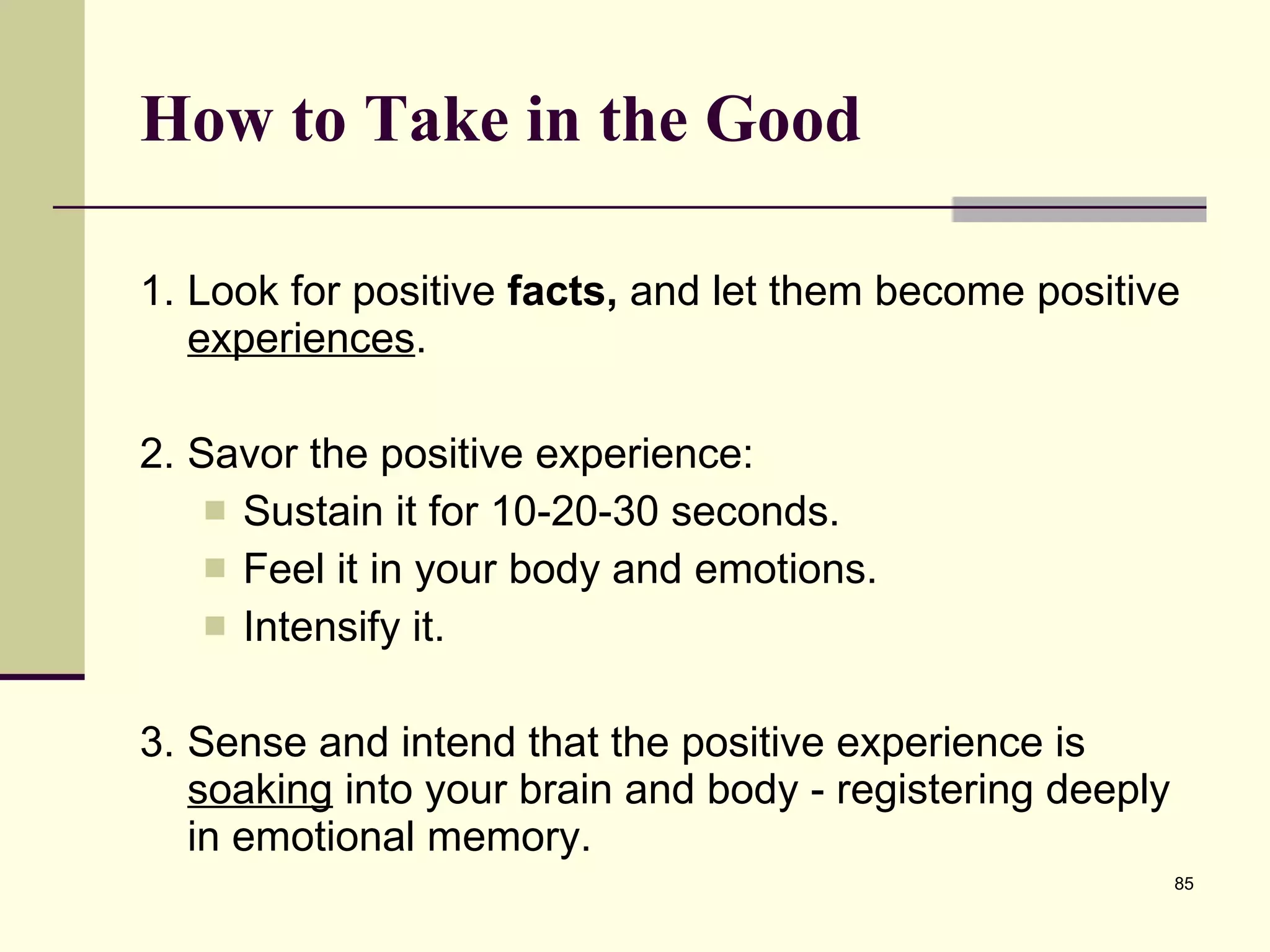 How to Take in the Good 1. Look for positive  facts,  and let them become positive  experiences .  2. Savor the positive experience: Sustain it for 10-20-30 seconds. Feel it in your body and emotions.  Intensify it.  3. Sense and intend that the positive experience is  soaking  into your brain and body - registering deeply in emotional memory.   