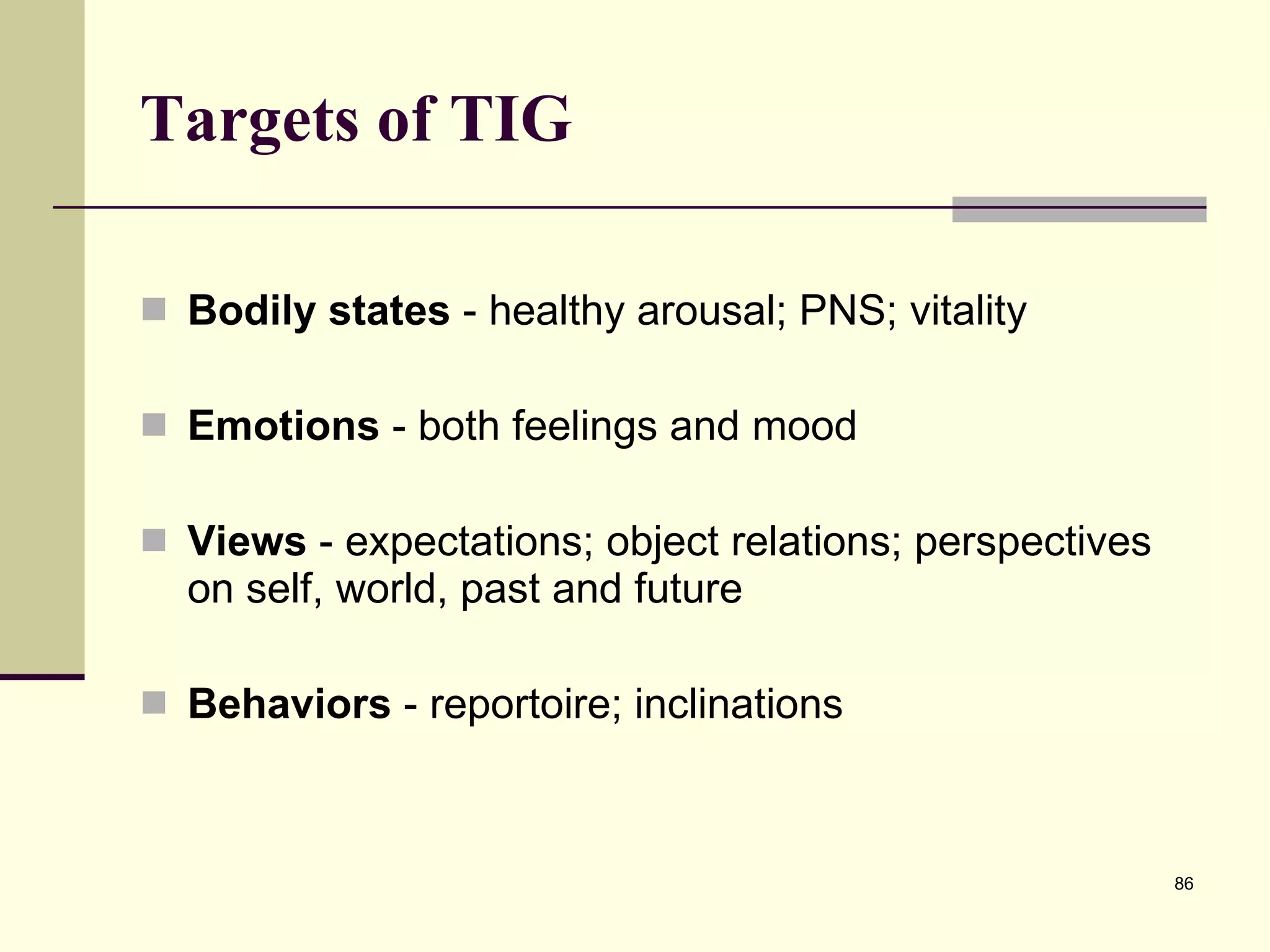 Targets of TIG Bodily states  - healthy arousal; PNS; vitality Emotions  - both feelings and mood Views  - expectations; object relations; perspectives on self, world, past and future Behaviors  - reportoire; inclinations 