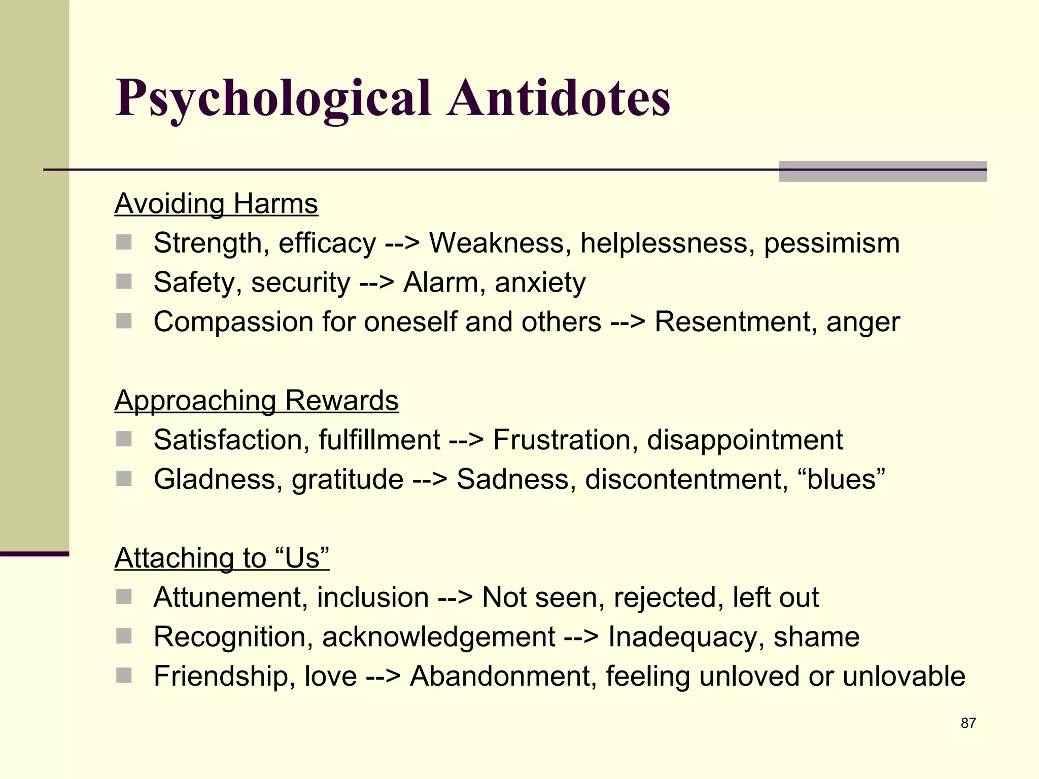 Psychological Antidotes Avoiding Harms Strength, efficacy --> Weakness, helplessness, pessimism Safety, security --> Alarm, anxiety Compassion for oneself and others --> Resentment, anger Approaching Rewards Satisfaction, fulfillment --> Frustration, disappointment Gladness, gratitude --> Sadness, discontentment, “blues” Attaching to “Us” Attunement, inclusion --> Not seen, rejected, left out Recognition, acknowledgement --> Inadequacy, shame Friendship, love --> Abandonment, feeling unloved or unlovable 