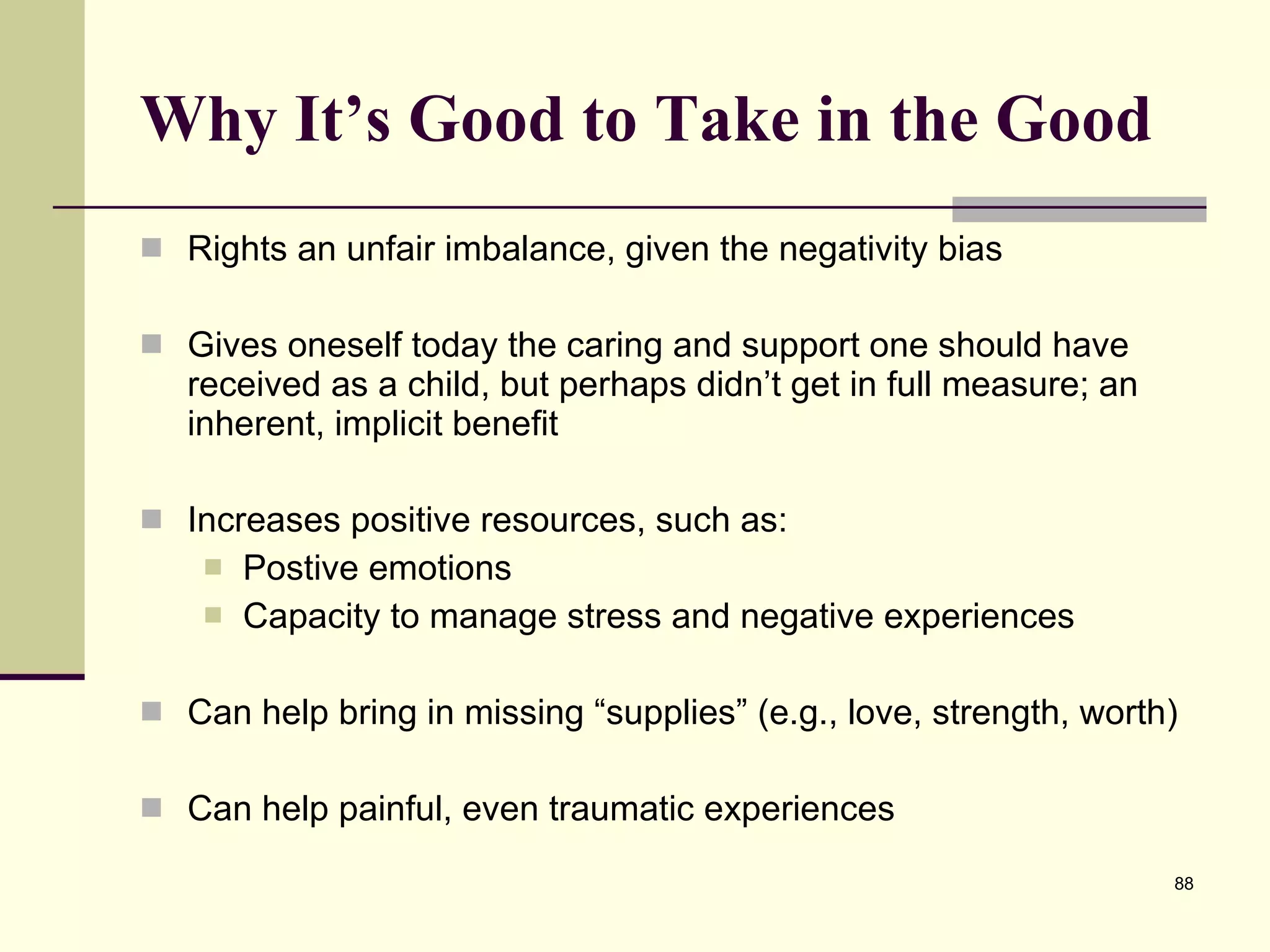 Why It’s Good to Take in the Good Rights an unfair imbalance, given the negativity bias Gives oneself today the caring and support one should have received as a child, but perhaps didn’t get in full measure; an inherent, implicit benefit Increases positive resources, such as: Postive emotions Capacity to manage stress and negative experiences Can help bring in missing “supplies” (e.g., love, strength, worth) Can help painful, even traumatic experiences 