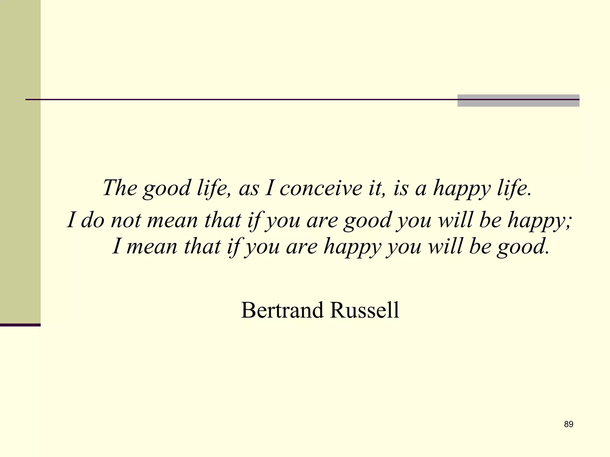 The good life, as I conceive it, is a happy life.  I do not mean that if you are good you will be happy; I mean that if you are happy you will be good. Bertrand Russell 