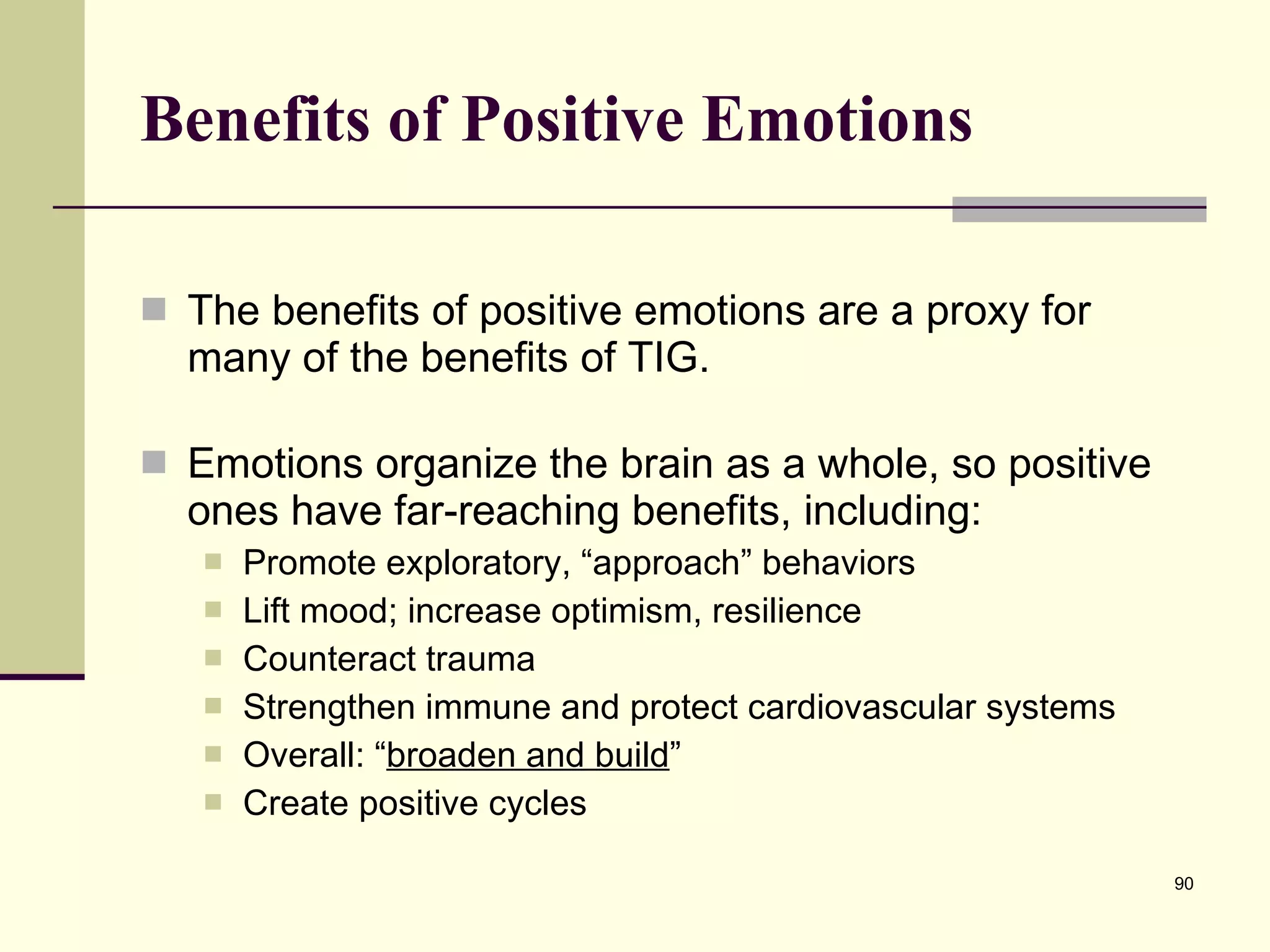 Benefits of Positive Emotions The benefits of positive emotions are a proxy for many of the benefits of TIG. Emotions organize the brain as a whole, so positive ones have far-reaching benefits, including: Promote exploratory, “approach” behaviors Lift mood; increase optimism, resilience Counteract trauma Strengthen immune and protect cardiovascular systems Overall: “ broaden and build ” Create positive cycles 