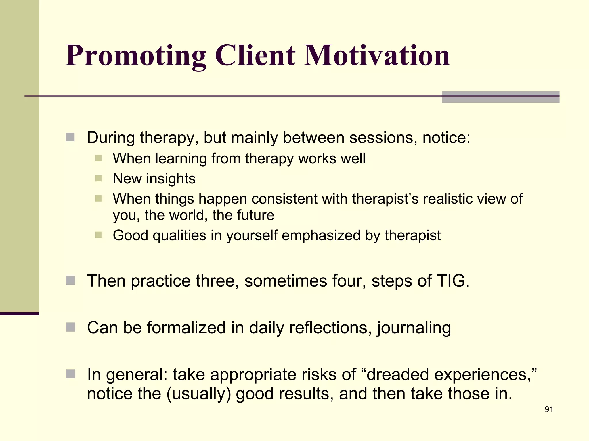 Promoting Client Motivation During therapy, but mainly between sessions, notice: When learning from therapy works well New insights When things happen consistent with therapist’s realistic view of you, the world, the future Good qualities in yourself emphasized by therapist Then practice three, sometimes four, steps of TIG. Can be formalized in daily reflections, journaling In general: take appropriate risks of “dreaded experiences,” notice the (usually) good results, and then take those in. 
