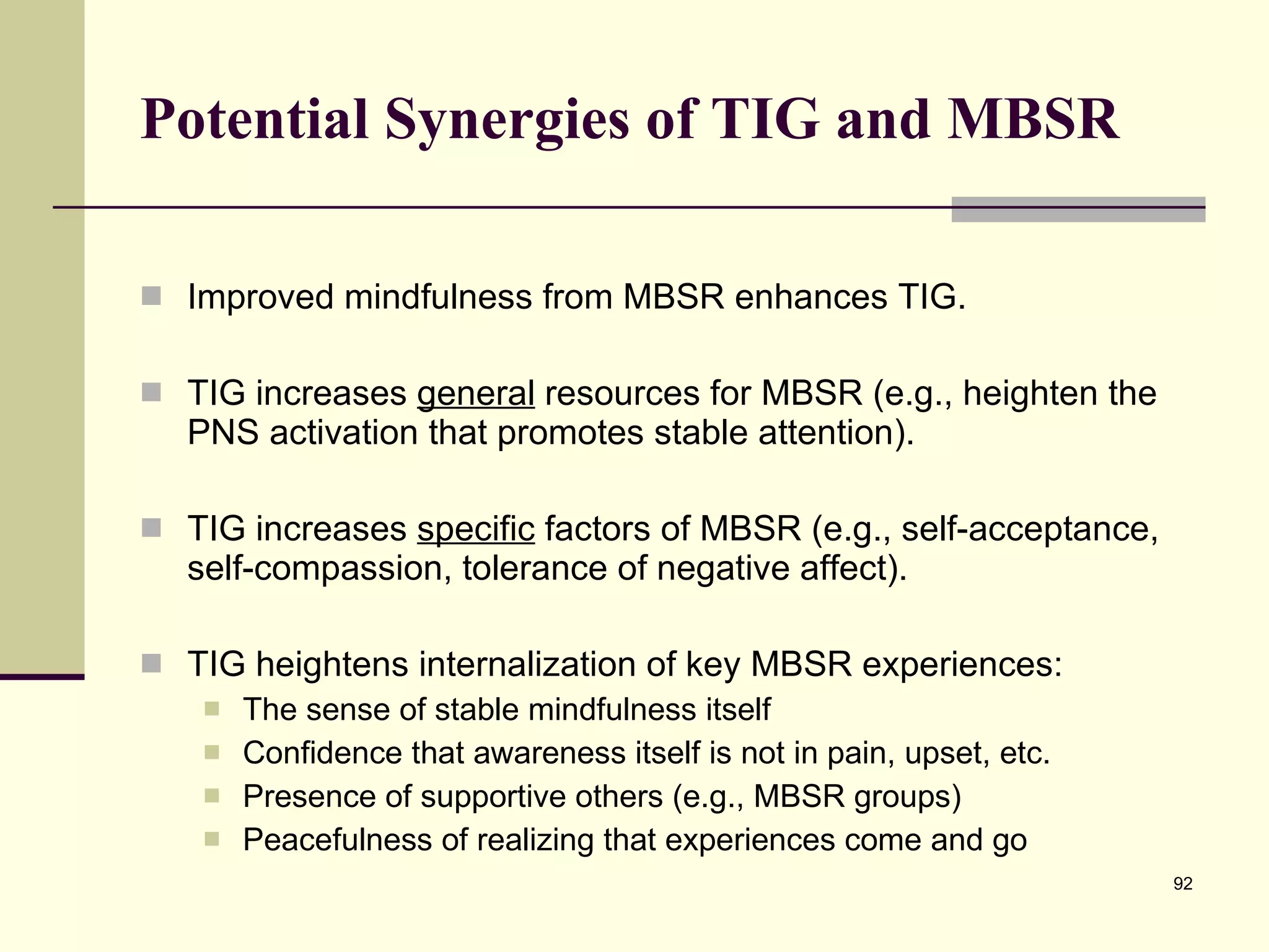 Potential Synergies of TIG and MBSR Improved mindfulness from MBSR enhances TIG. TIG increases  general  resources for MBSR (e.g., heighten the PNS activation that promotes stable attention).  TIG increases  specific  factors of MBSR (e.g., self-acceptance, self-compassion, tolerance of negative affect).  TIG heightens internalization of key MBSR experiences: The sense of stable mindfulness itself Confidence that awareness itself is not in pain, upset, etc. Presence of supportive others (e.g., MBSR groups) Peacefulness of realizing that experiences come and go 