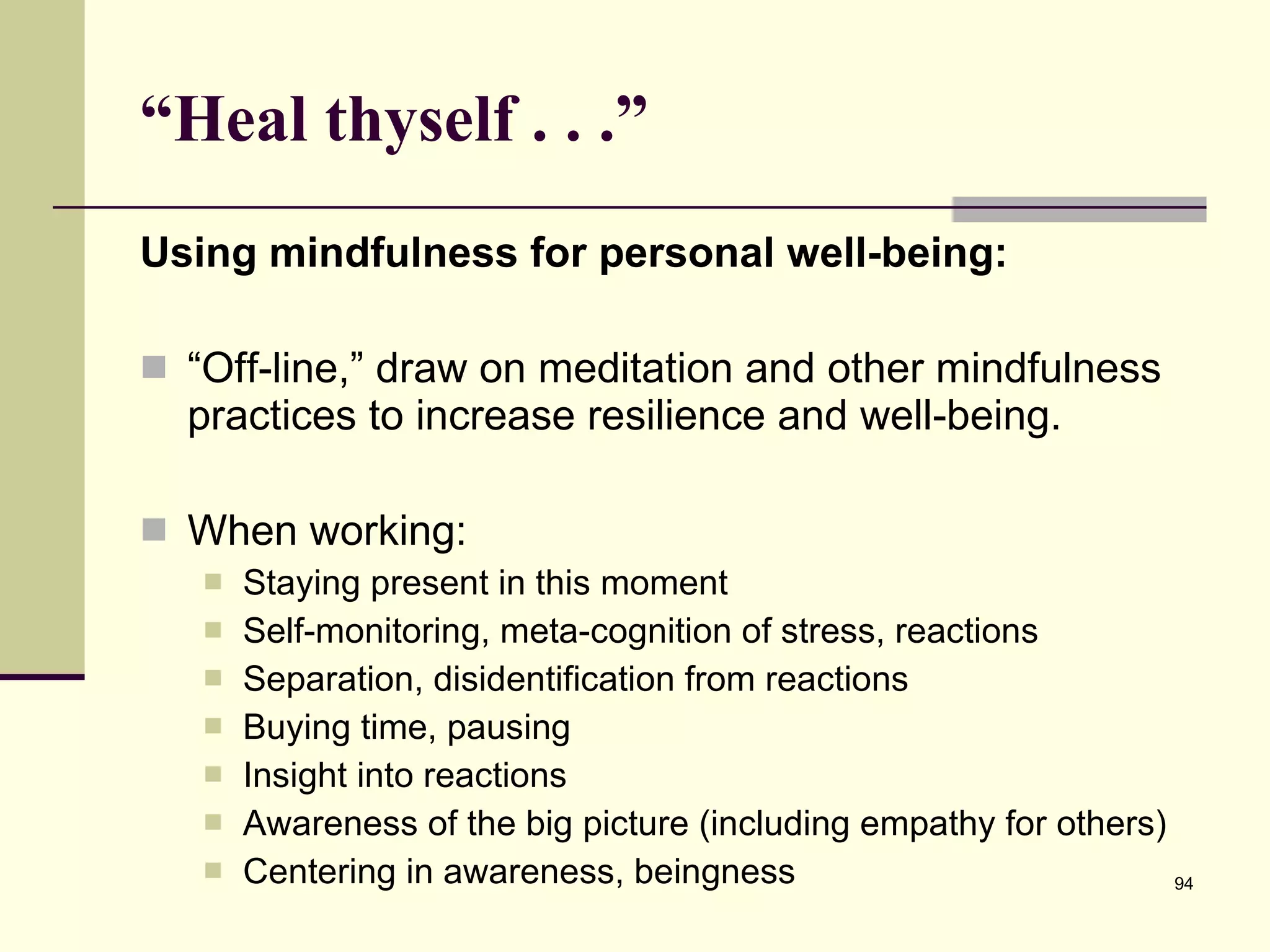 “ Heal thyself . . .”  Using mindfulness for personal well-being: “ Off-line,” draw on meditation and other mindfulness practices to increase resilience and well-being. When working: Staying present in this moment Self-monitoring, meta-cognition of stress, reactions Separation, disidentification from reactions Buying time, pausing Insight into reactions Awareness of the big picture (including empathy for others) Centering in awareness, beingness 