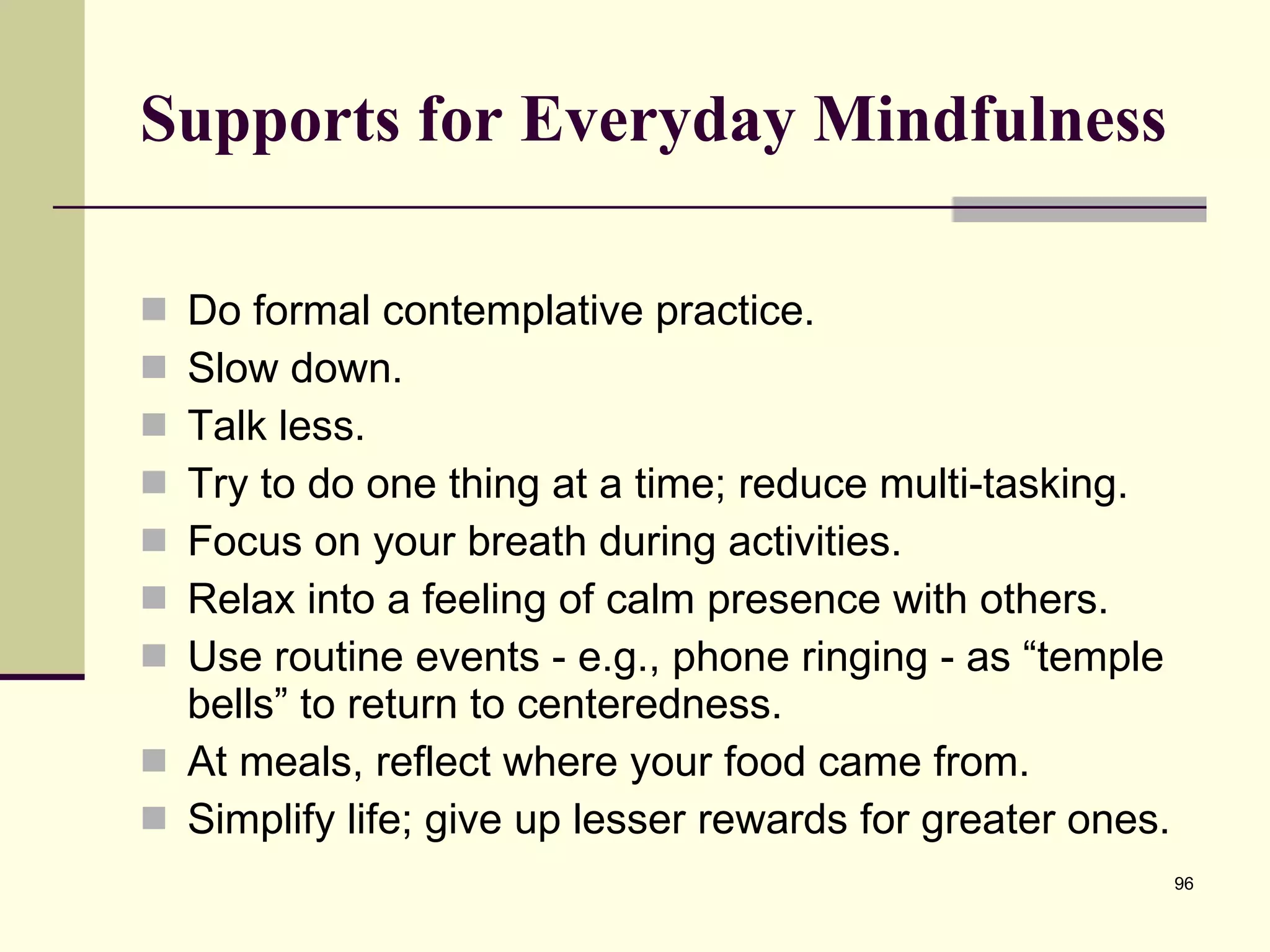 Supports for Everyday Mindfulness Do formal contemplative practice. Slow down. Talk less. Try to do one thing at a time; reduce multi-tasking. Focus on your breath during activities. Relax into a feeling of calm presence with others. Use routine events - e.g., phone ringing - as “temple bells” to return to centeredness. At meals, reflect where your food came from. Simplify life; give up lesser rewards for greater ones. 