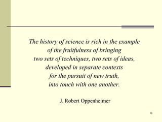 The history of science is rich in the example  of the fruitfulness of bringing  two sets of techniques, two sets of ideas,  developed in separate contexts  for the pursuit of new truth,  into touch with one another.   J. Robert Oppenheimer 