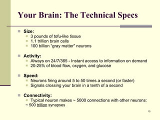 Your Brain: The Technical Specs Size: 3 pounds of tofu-like tissue 1.1 trillion brain cells 100 billion “gray matter" neurons Activity: Always on 24/7/365 - Instant access to information on demand 20-25% of blood flow, oxygen, and glucose Speed: Neurons firing around 5 to 50 times a second (or faster) Signals crossing your brain in a tenth of a second Connectivity: Typical neuron makes ~ 5000 connections with other neurons:   ~ 500  trillion  synapses 