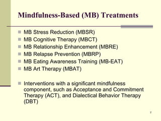 Mindfulness-Based (MB) Treatments MB Stress Reduction (MBSR) MB Cognitive Therapy (MBCT) MB Relationship Enhancement (MBRE) MB Relapse Prevention (MBRP) MB Eating Awareness Training (MB-EAT) MB Art Therapy (MBAT) Interventions with a significant mindfulness component, such as Acceptance and Commitment Therapy (ACT), and Dialectical Behavior Therapy (DBT) 
