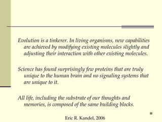 Evolution is a tinkerer. In living organisms, new capabilities are achieved by modifying existing molecules slightly and adjusting their interaction with other existing molecules. Science has found surprisingly few proteins that are truly unique to the human brain and no signaling systems that are unique to it. All life, including the substrate of our thoughts and memories, is composed of the same building blocks.  Eric R. Kandel, 2006 