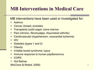 MB Interventions in Medical Care MB interventions have been used or investigated for: Asthma Cancer (breast, prostate) Transplants (solid organ, bone marrow Pain (chronic, fibromyalgia, rheumatoid arthritis) Cardiovascular (hypertension, myocardial ischemia) HIV Diabetes (types 1 and 2) Obesity Irritable bowel syndrome, lupus Immune response to human papillomavirus COPD Hot flashes (McCown & Reibel, 2009) 