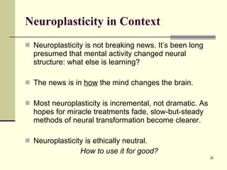 Neuroplasticity in Context Neuroplasticity is not breaking news. It’s been long presumed that mental activity changed neural structure: what else is learning?  The news is in  how  the mind changes the brain. Most neuroplasticity is incremental, not dramatic. As hopes for miracle treatments fade, slow-but-steady methods of neural transformation become clearer. Neuroplasticity is ethically neutral.  How to use it for good? 