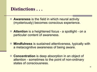 Distinctions . . .  Awareness  is the field in which neural activity (mysteriously) becomes conscious experience. Attention  is a heightened focus - a spotlight - on a particular content of awareness.  Mindfulness  is sustained attentiveness, typically with a metacognitive awareness of being aware.  Concentration  is deep absorption in an object of attention - sometimes to the point of non-ordinary states of consciousness.  