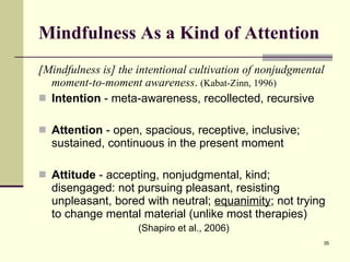 Mindfulness As a Kind of Attention [Mindfulness is] the intentional cultivation of nonjudgmental moment-to-moment awareness .  (Kabat-Zinn, 1996) Intention  - meta-awareness, recollected, recursive Attention  - open, spacious, receptive, inclusive; sustained, continuous in the present moment Attitude  - accepting, nonjudgmental, kind; disengaged: not pursuing pleasant, resisting unpleasant, bored with neutral;  equanimity ; not trying to change mental material (unlike most therapies) (Shapiro et al., 2006) 