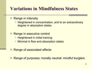 Variations in Mindfulness States Range in intensity  Heightened in concentration, and to an extraordinary degree in absorption states Range in executive control Heightened in initial training Minimal in flow and absorption states Range of associated affects Range of purposes; morally neutral: mindful burglars  