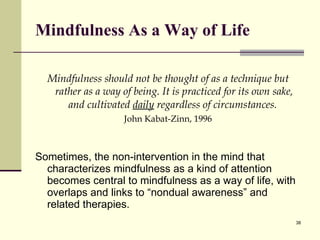 Mindfulness As a Way of Life Mi ndfulness should not be thought of as a technique but rather as a way of being. It is practiced for its own sake, and cultivated  daily  regardless of circumstances.   John  Kabat-Zinn, 1996 Sometimes, the non-intervention in the mind that characterizes mindfulness as a kind of attention becomes central to mindfulness as a way of life, with overlaps and links to “nondual awareness” and related therapies. 