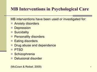 MB Interventions in Psychological Care MB interventions have been used or investigated for: Anxiety disorders Depression Suicidality Personality disorders Eating disorders Drug abuse and dependence PTSD Schizophrenia Delusional disorder (McCown & Reibel, 2009) 