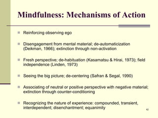 Mindfulness: Mechanisms of Action Reinforcing observing ego Disengagement from mental material; de-automaticization (Deikman, 1966); extinction through non-activation Fresh perspective; de-habituation (Kasamatsu & Hirai, 1973); field independence (Linden, 1973) Seeing the big picture; de-centering (Safran & Segal, 1990) Associating of neutral or positive perspective with negative material; extinction through counter-conditioning Recognizing the nature of experience: compounded, transient, interdependent; disenchantment; equanimity 