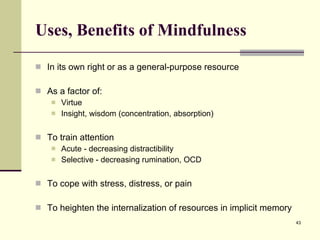 Uses, Benefits of Mindfulness In its own right or as a general-purpose resource As a factor of: Virtue Insight, wisdom (concentration, absorption) To train attention Acute - decreasing distractibility Selective - decreasing rumination, OCD To cope with stress, distress, or pain To heighten the internalization of resources in implicit memory 