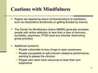 Cautions with Mindfulness Papers are appearing about contraindications to meditation, such as dissociative tendencies or getting flooded by trauma. The Center for Mindfulness (trains MBSR) generally excludes people with active addiction or less than a year of recovery, suicidality, psychosis, PTSD (and any disorder obstructing group process).  Additional concerns: People vulnerable to loss of ego in open awareness People susceptible to self-criticism related to performance, wanting to please the clinician People who need more resources to bear their own experience  