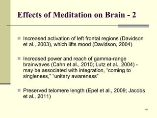 Effects of Meditation on Brain - 2 Increased activation of left frontal regions (Davidson et al., 2003), which lifts mood (Davidson, 2004) Increased power and reach of gamma-range brainwaves (Cahn et al., 2010; Lutz et al., 2004) - may be associated with integration, “coming to singleness,” “unitary awareness” Preserved telomere length (Epel et al., 2009; Jacobs et al., 2011) 