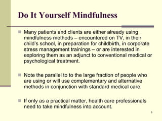 Do It Yourself Mindfulness Many patients and clients are either already using mindfulness methods – encountered on TV, in their child’s school, in preparation for childbirth, in corporate stress management trainings – or are interested in exploring them as an adjunct to conventional medical or psychological treatment.  Note the parallel to to the large fraction of people who are using or will use complementary and alternative methods in conjunction with standard medical care.  If only as a practical matter, health care professionals need to take mindfulness into account.  