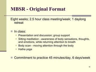 MBSR - Original Format Eight weeks; 2.5 hour class meeting/week; 1 daylong retreat  In class: Presentation and discussion; group support Sitting meditation - awareness of body sensations, thoughts, and emotions, while returning attention to breath Body scan - moving attention through the body Hatha yoga Commitment to practice 45 minutes/day, 6 days/week 