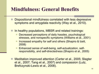 Mindfulness: General Benefits Dispositional mindfulness correlated with less depressive symptoms and amygdala reactivity (Way et al., 2010).  In healthy populations, MBSR and related trainings: Decreased perceptions of daily hassles, psychological stresses, and nonspecific symptoms (Williams et al., 2001) Increased empathy for self and others (Shapiro & Izett, 2008) Enhanced sense of well-being, self-actualization, self-responsibility, and self-directedness (Shapiro et al., 2005) Meditation improved attention (Carter et al., 2005; Slagter et al., 2007; Tang et al., 2007) and compassion (Lutz, Brefczynski-Lewis et al., 2008).  
