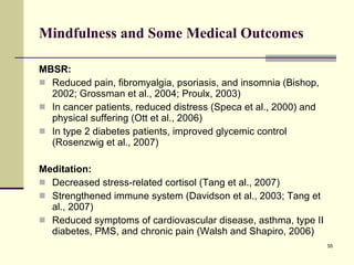 Mindfulness and Some Medical Outcomes MBSR: Reduced pain, fibromyalgia, psoriasis, and insomnia (Bishop, 2002; Grossman et al., 2004; Proulx, 2003) In cancer patients, reduced distress (Speca et al., 2000) and physical suffering (Ott et al., 2006)  In type 2 diabetes patients, improved glycemic control (Rosenzwig et al., 2007)  Meditation: Decreased stress-related cortisol (Tang et al., 2007) Strengthened immune system (Davidson et al., 2003; Tang et al., 2007) Reduced symptoms of cardiovascular disease, asthma, type II diabetes, PMS, and chronic pain (Walsh and Shapiro, 2006) 
