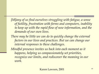 [M]any of us find ourselves struggling with fatigue, a sense of futility, frustration with forms and computers, inability to keep up with the rapid flow of new information, and the demands of our own lives.  There may be little we can do to quickly change the external factors in our lives and practices. But we can change our internal responses to these challenges.  Mindful presence invites us back into each moment as it happens, helping us compassionately set priorities, recognize our limits, and rediscover the meaning in our work. Karen Lawson, 2001 