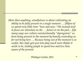 More then anything, mindfulness is about cultivating an ability to be fully present in a single moment … [M]ost of us spend very little time "here and now." We instead tend to focus our attention on the … future or on the past... [I]n many ways our culture unintentionally "deprograms" us from being present in the moment by heavily rewarding us for not being here … Because being out of the moment is so useful, this style gets put into play much more th[a]n it needs to be, leading people to spend less and less time aware of the present. Phillippe Goldin, 2011 