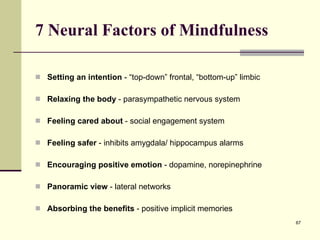 7 Neural Factors of Mindfulness Setting an intention  - “top-down” frontal, “bottom-up” limbic Relaxing the body  - parasympathetic nervous system  Feeling cared about  - social engagement system Feeling safer  - inhibits amygdala/ hippocampus alarms Encouraging positive emotion  - dopamine, norepinephrine Panoramic view  - lateral networks Absorbing the benefits  - positive implicit memories 