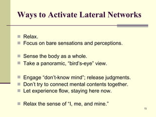 Ways to Activate Lateral Networks Relax.  Focus on bare sensations and perceptions.  Sense the body as a whole.  Take a panoramic, “bird’s-eye” view.  Engage “d o n’t-know mind ”; release judgments.  Don’t try to connect mental contents together.  Let experience flow, staying here now.  Relax the sense of “I, me, and mine.” 