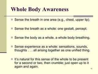 Whole Body Awareness Sense the breath in one area (e.g., chest, upper lip).  Sense the breath as a whole: one gestalt, percept.  Sense the body as a whole, a whole body breathing.  Sense experience as a whole: sensations, sounds, thoughts . . . all arising together as one unified thing.  It’s natural for this sense of the whole to be present for a second or two, then crumble; just open up to it again and again.  
