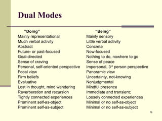 Dual Modes “ Doing”   “Being” Mainly representational Mainly sensory  Much verbal activity Little verbal activity Abstract Concrete Future- or past-focused Now-focused Goal-directed Nothing to do, nowhere to go Sense of craving Sense of peace Personal, self-oriented perspective Impersonal, 3 rd  person perspective Focal view Panoramic view Firm beliefs Uncertainty, not-knowing Evaluative Nonjudgmental Lost in thought, mind wandering Mindful presence Reverberation and recursion Immediate and transient; Tightly connected experiences Loosely connected experiences Prominent self-as-object Minimal or no self-as-object Prominent self-as-subject Minimal or no self-as-subject 