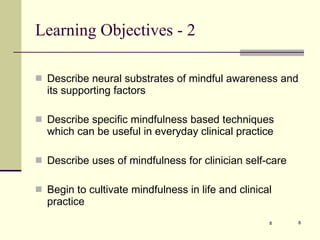 Learning Objectives - 2 Describe neural substrates of mindful awareness and its supporting factors  Describe specific mindfulness based techniques which can be useful in everyday clinical practice  Describe uses of mindfulness for clinician self-care Begin to cultivate mindfulness in life and clinical practice 