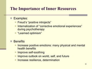 The Importance of Inner Resources Examples: Freud’s “positive introjects” Internalization of “corrective emotional experiences” during psychotherapy “ Learned optimism” Benefits Increase positive emotions: many physical and mental health benefits Improve self-soothing Improve outlook on world, self, and future Increase resilience, determination 