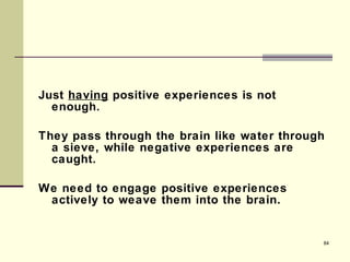 Just  having  positive experiences is not enough.  They pass through the brain like water through a sieve, while negative experiences are caught. We need to engage positive experiences actively to weave them into the brain. 