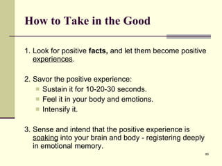 How to Take in the Good 1. Look for positive  facts,  and let them become positive  experiences .  2. Savor the positive experience: Sustain it for 10-20-30 seconds. Feel it in your body and emotions.  Intensify it.  3. Sense and intend that the positive experience is  soaking  into your brain and body - registering deeply in emotional memory.   