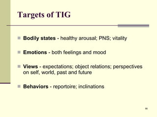 Targets of TIG Bodily states  - healthy arousal; PNS; vitality Emotions  - both feelings and mood Views  - expectations; object relations; perspectives on self, world, past and future Behaviors  - reportoire; inclinations 
