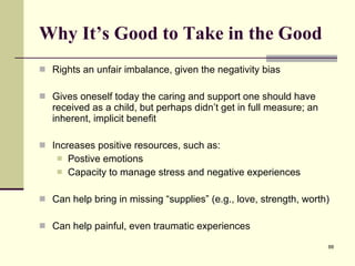 Why It’s Good to Take in the Good Rights an unfair imbalance, given the negativity bias Gives oneself today the caring and support one should have received as a child, but perhaps didn’t get in full measure; an inherent, implicit benefit Increases positive resources, such as: Postive emotions Capacity to manage stress and negative experiences Can help bring in missing “supplies” (e.g., love, strength, worth) Can help painful, even traumatic experiences 