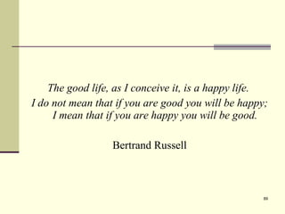 The good life, as I conceive it, is a happy life.  I do not mean that if you are good you will be happy; I mean that if you are happy you will be good. Bertrand Russell 