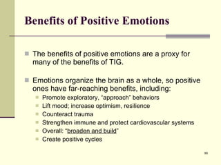 Benefits of Positive Emotions The benefits of positive emotions are a proxy for many of the benefits of TIG. Emotions organize the brain as a whole, so positive ones have far-reaching benefits, including: Promote exploratory, “approach” behaviors Lift mood; increase optimism, resilience Counteract trauma Strengthen immune and protect cardiovascular systems Overall: “ broaden and build ” Create positive cycles 